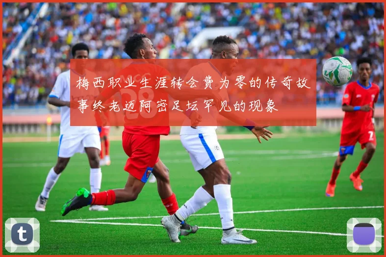 梅西职业生涯转会费为零的传奇故事终老迈阿密足坛罕见的现象