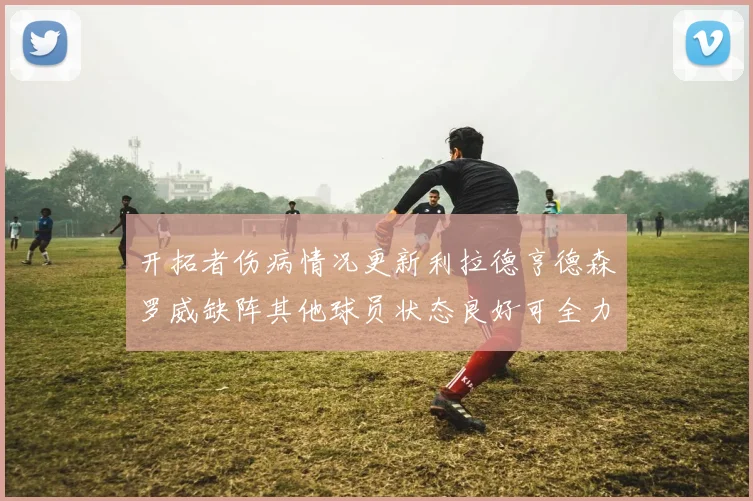 开拓者伤病情况更新利拉德亨德森罗威缺阵其他球员状态良好可全力出战