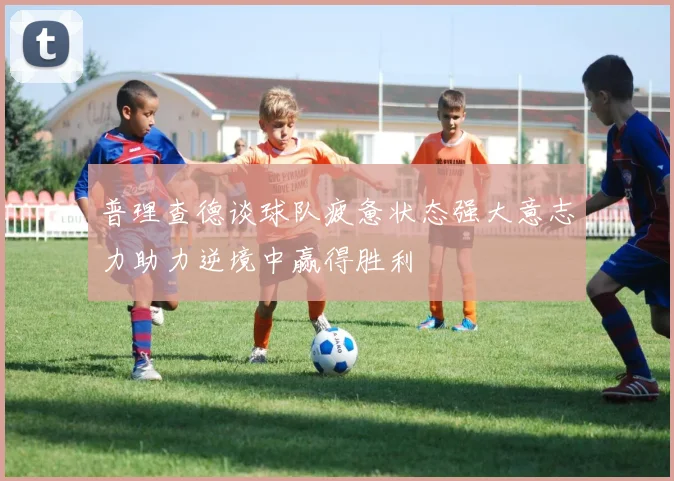 普理查德谈球队疲惫状态强大意志力助力逆境中赢得胜利