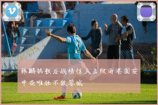 韩鹏执教后战绩惊人击败海港国安申花唯独不敌蓉城