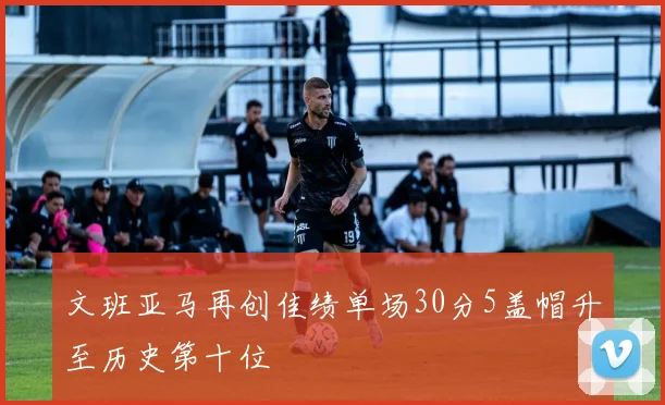 文班亚马再创佳绩单场30分5盖帽升至历史第十位