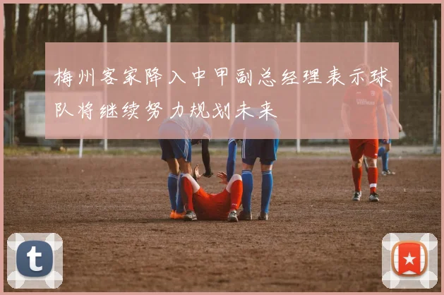 梅州客家降入中甲副总经理表示球队将继续努力规划未来