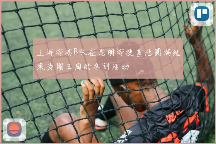 上海海港B队在昆明海埂基地圆满结束为期三周的冬训活动