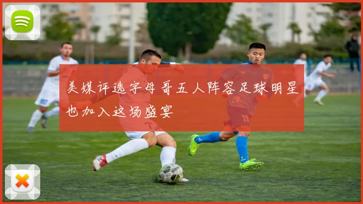 美媒评选字母哥五人阵容足球明星也加入这场盛宴