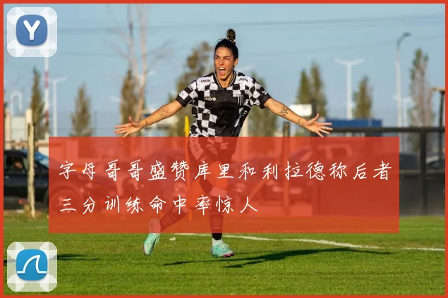 字母哥哥盛赞库里和利拉德称后者三分训练命中率惊人