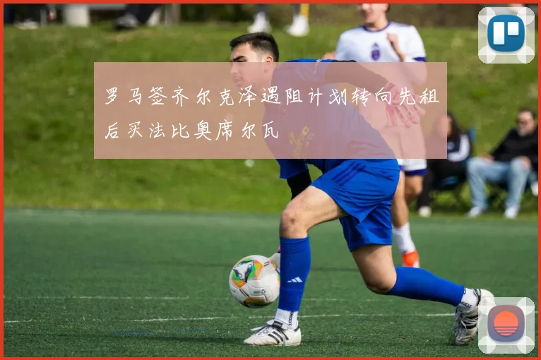 罗马签齐尔克泽遇阻计划转向先租后买法比奥席尔瓦