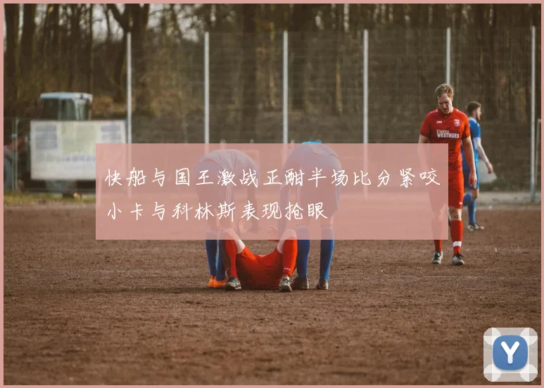 快船与国王激战正酣半场比分紧咬小卡与科林斯表现抢眼
