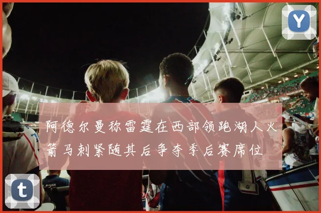 阿德尔曼称雷霆在西部领跑湖人火箭马刺紧随其后争夺季后赛席位