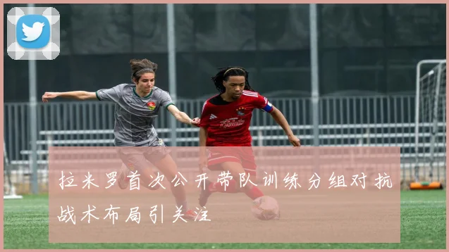 拉米罗首次公开带队训练分组对抗战术布局引关注