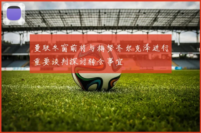 曼联冬窗前将与梅努齐尔克泽进行重要谈判探讨转会事宜
