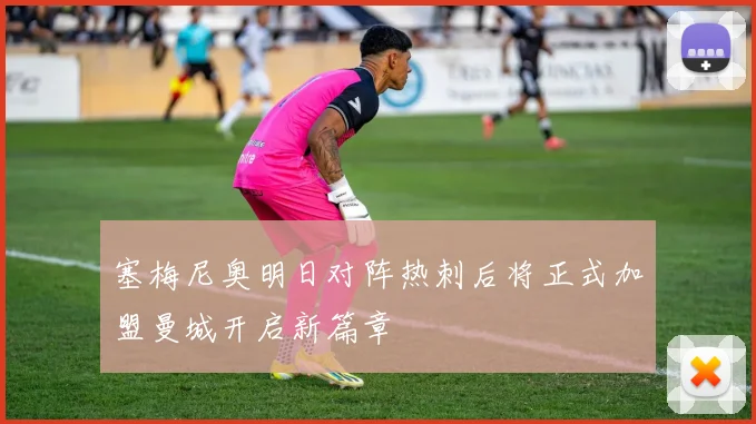 塞梅尼奥明日对阵热刺后将正式加盟曼城开启新篇章