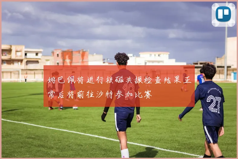 姆巴佩将进行核磁共振检查结果正常后将前往沙特参加比赛