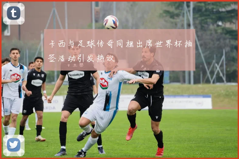 卡西与足球传奇同框出席世界杯抽签活动引发热议