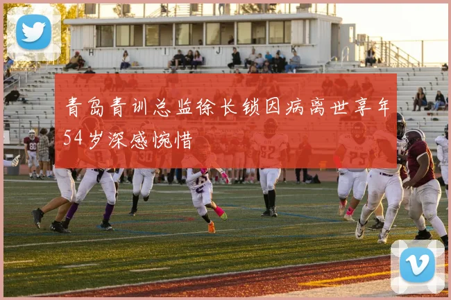 青岛青训总监徐长锁因病离世享年54岁深感惋惜