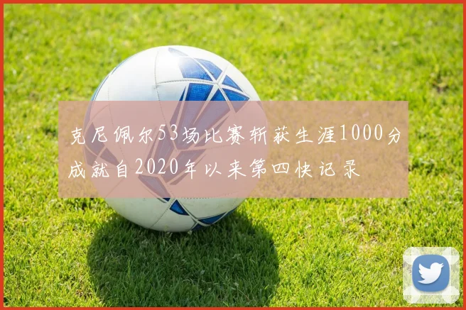 克尼佩尔53场比赛斩获生涯1000分成就自2020年以来第四快记录
