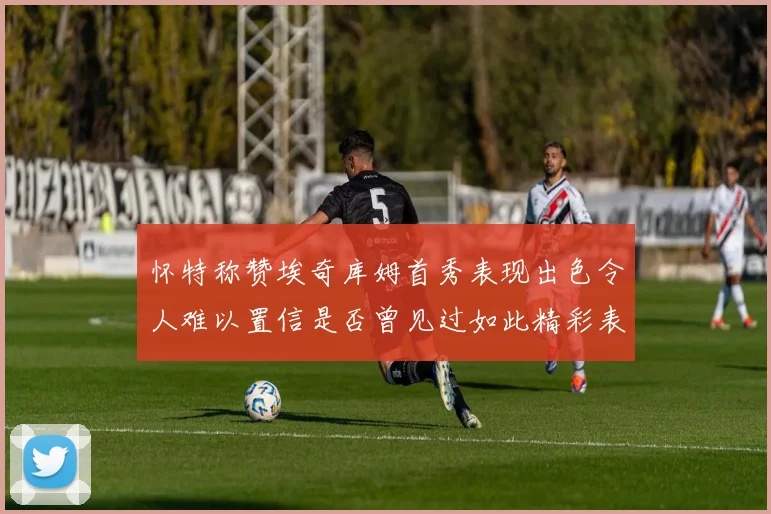 怀特称赞埃奇库姆首秀表现出色令人难以置信是否曾见过如此精彩表现