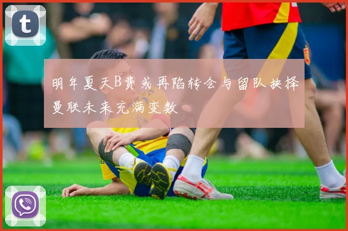 明年夏天B费或再陷转会与留队抉择曼联未来充满变数
