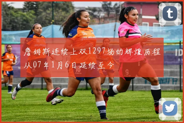 詹姆斯连续上双1297场的辉煌历程从07年1月6日延续至今