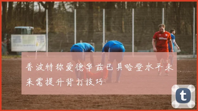 香波特称爱德华兹已具哈登水平未来需提升背打技巧