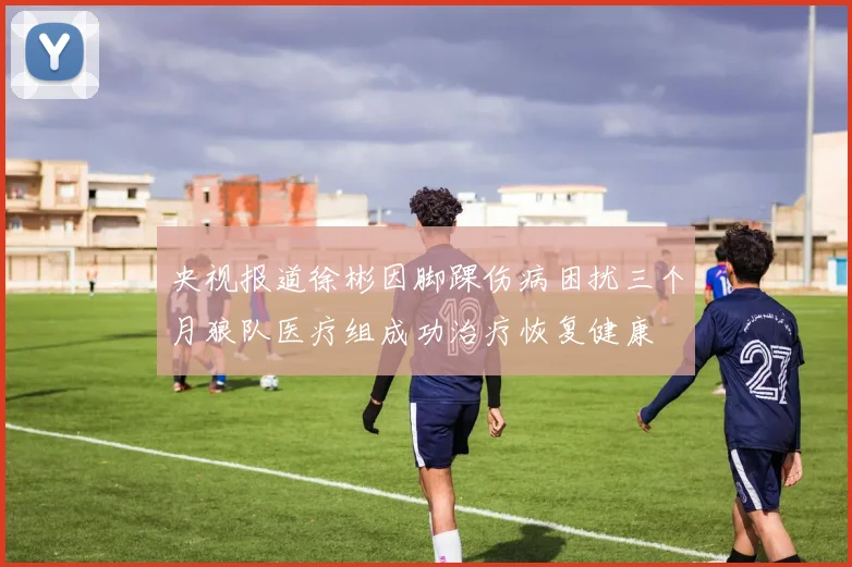 央视报道徐彬因脚踝伤病困扰三个月狼队医疗组成功治疗恢复健康
