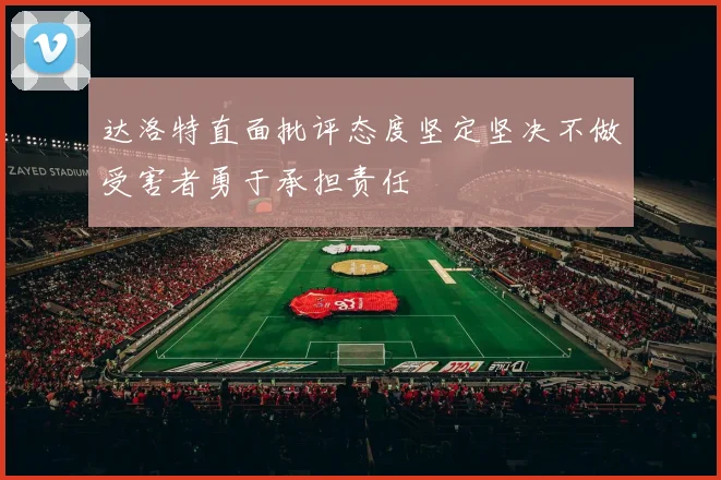 达洛特直面批评态度坚定坚决不做受害者勇于承担责任