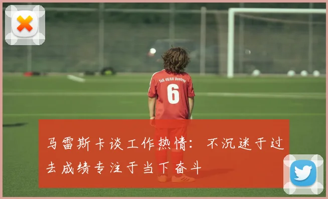 马雷斯卡谈工作热情：不沉迷于过去成绩专注于当下奋斗