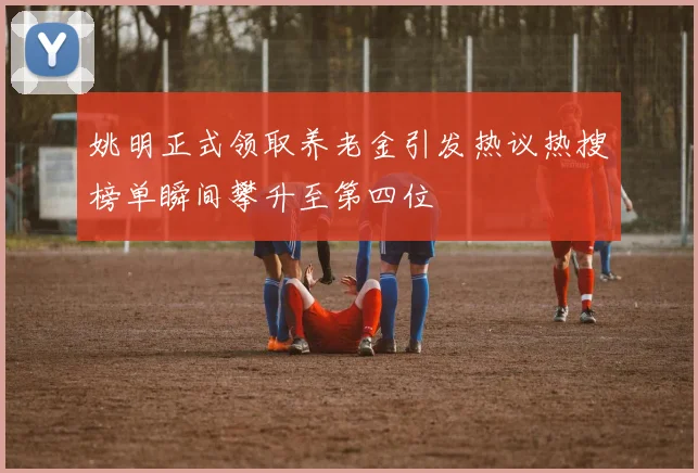 姚明正式领取养老金引发热议热搜榜单瞬间攀升至第四位