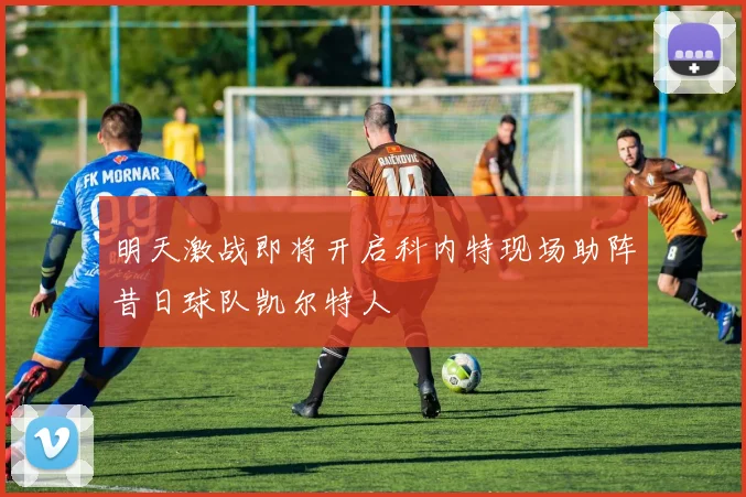 明天激战即将开启科内特现场助阵昔日球队凯尔特人