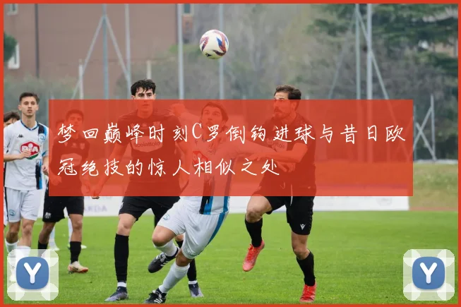 梦回巅峰时刻C罗倒钩进球与昔日欧冠绝技的惊人相似之处