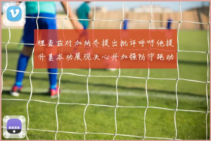理查兹对加纳乔提出批评呼吁他提升基本功展现决心并加强防守跑动能力
