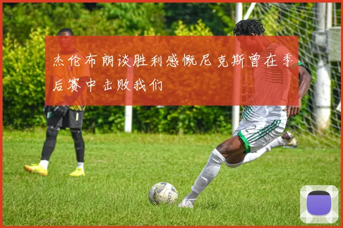 杰伦布朗谈胜利感慨尼克斯曾在季后赛中击败我们