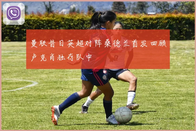 曼联昔日英超对阵桑德兰首发回顾卢克肖独存队中