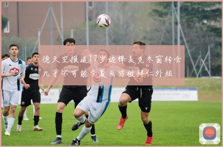 德天空报道17岁边锋麦克冬窗转会几乎不可能今夏或将被拜仁外租