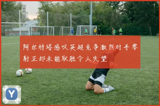 阿尔特塔感叹英超竞争激烈对手零射正却未能取胜令人失望