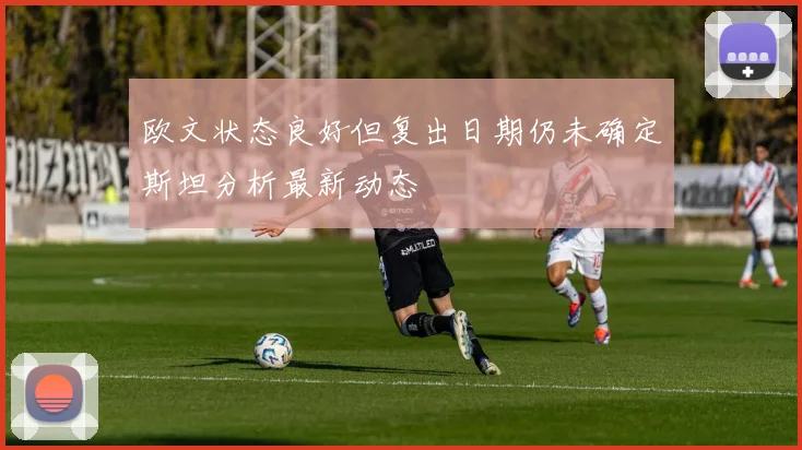 欧文状态良好但复出日期仍未确定斯坦分析最新动态